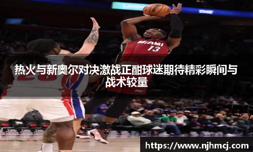 热火与新奥尔对决激战正酣球迷期待精彩瞬间与战术较量